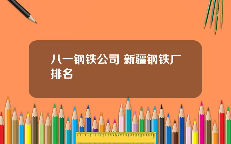 八一钢铁公司 新疆钢铁厂排名